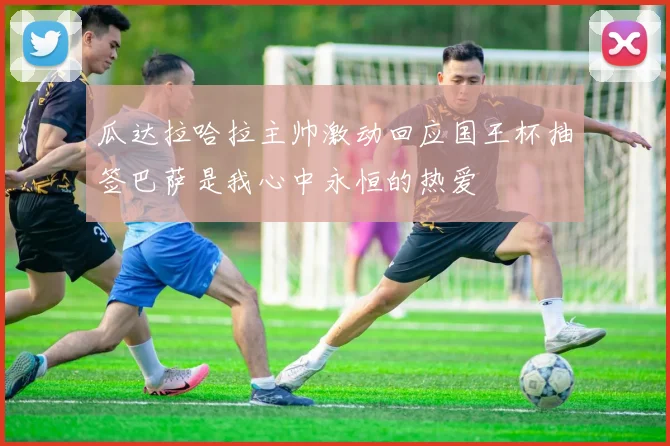 瓜达拉哈拉主帅激动回应国王杯抽签巴萨是我心中永恒的热爱