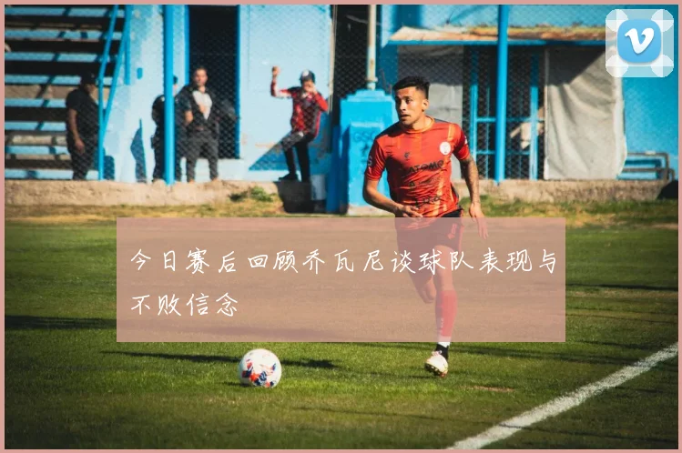 今日赛后回顾乔瓦尼谈球队表现与不败信念