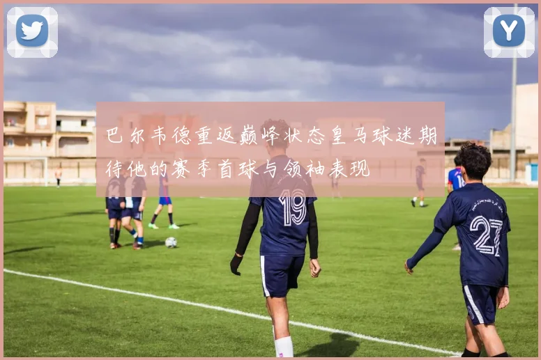 巴尔韦德重返巅峰状态皇马球迷期待他的赛季首球与领袖表现