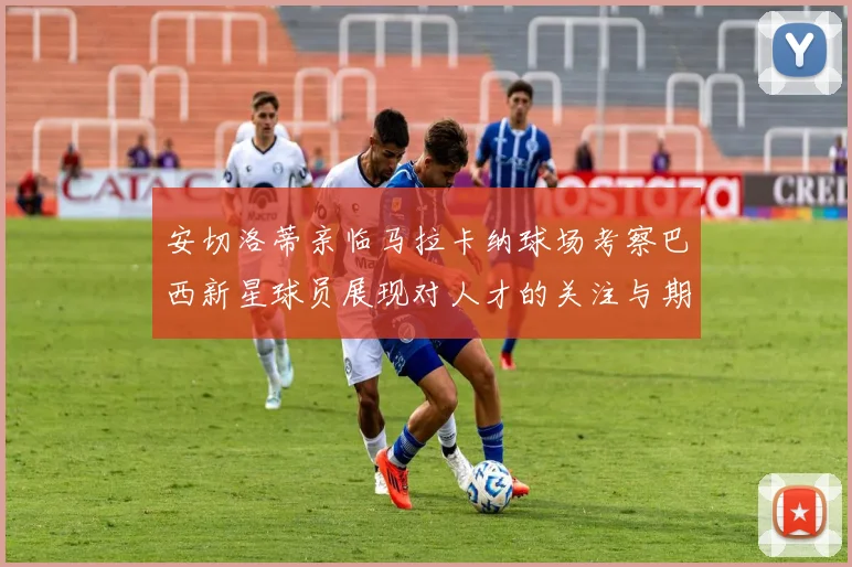 安切洛蒂亲临马拉卡纳球场考察巴西新星球员展现对人才的关注与期待