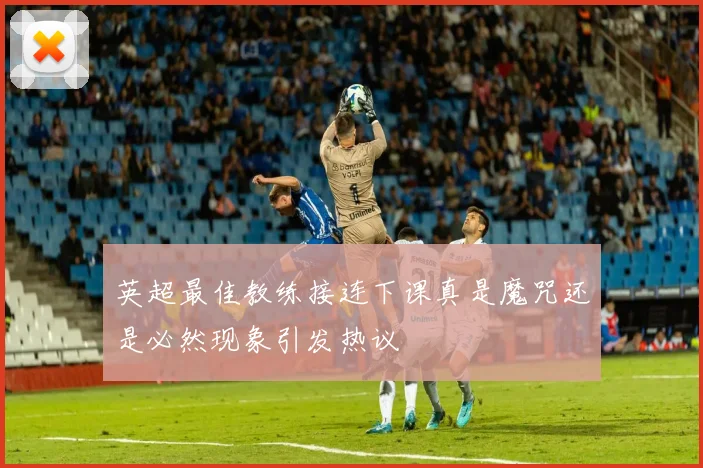 英超最佳教练接连下课真是魔咒还是必然现象引发热议