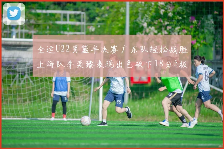 全运U22男篮半决赛广东队轻松战胜上海队李奕臻表现出色砍下18分5板2助