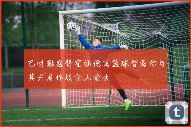 巴特勒盛赞霍福德高篮球智商称与其并肩作战令人愉快