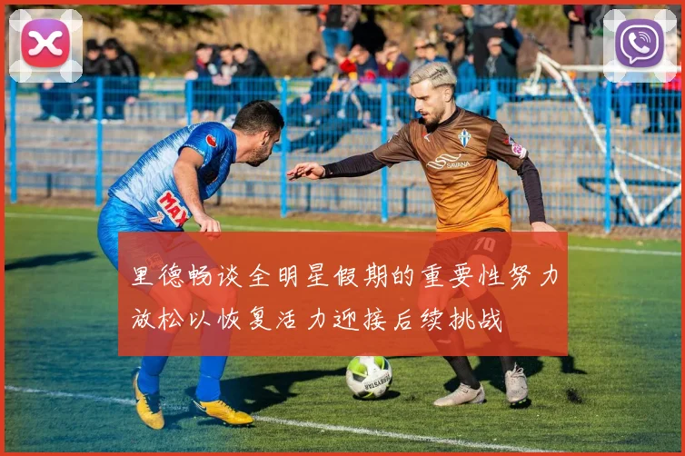 里德畅谈全明星假期的重要性努力放松以恢复活力迎接后续挑战