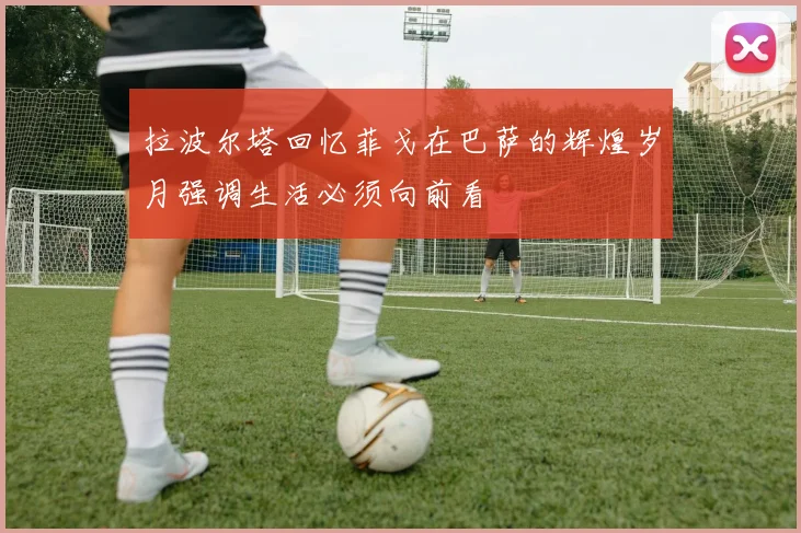 拉波尔塔回忆菲戈在巴萨的辉煌岁月强调生活必须向前看