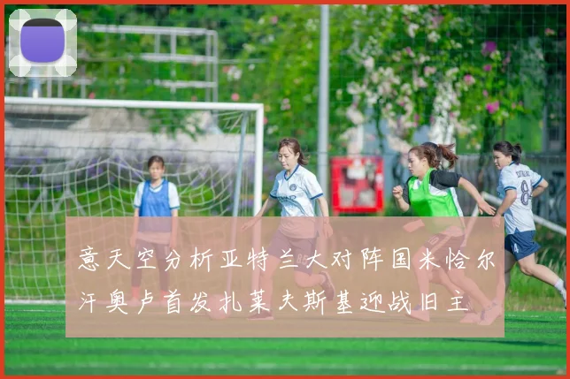 意天空分析亚特兰大对阵国米恰尔汗奥卢首发扎莱夫斯基迎战旧主