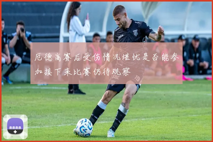 厄德高赛后受伤情况堪忧是否能参加接下来比赛仍待观察