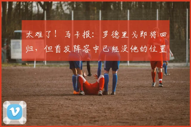 太难了！马卡报：罗德里戈即将回归，但首发阵容中已经没他的位置