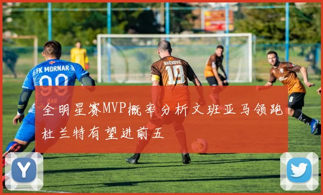 全明星赛MVP概率分析文班亚马领跑杜兰特有望进前五