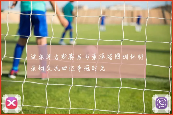 波尔津吉斯赛后与豪泽塔图姆怀特亲切交流回忆夺冠时光