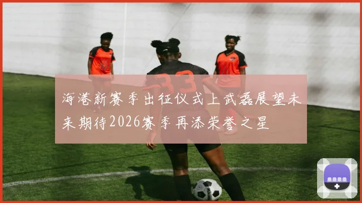 海港新赛季出征仪式上武磊展望未来期待2026赛季再添荣誉之星