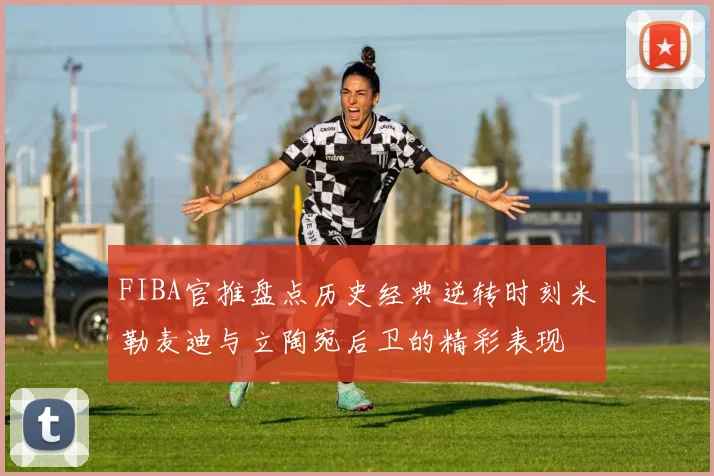 FIBA官推盘点历史经典逆转时刻米勒麦迪与立陶宛后卫的精彩表现
