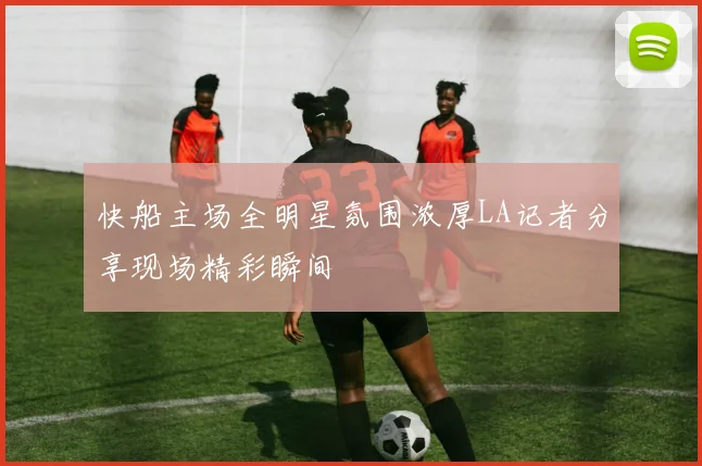 快船主场全明星氛围浓厚LA记者分享现场精彩瞬间