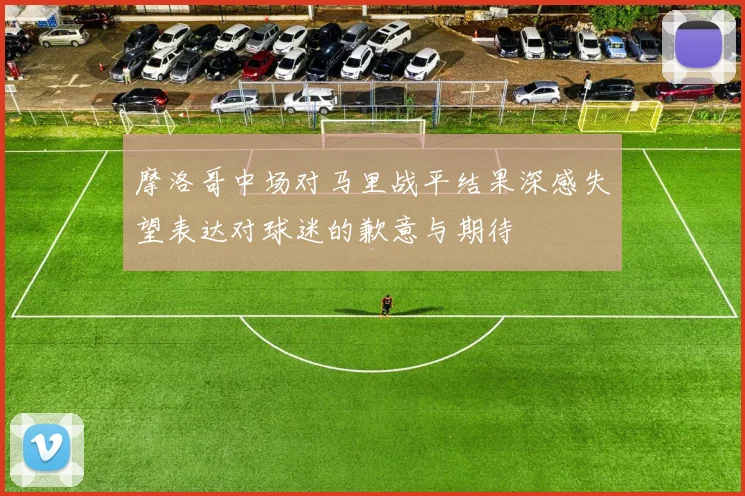 摩洛哥中场对马里战平结果深感失望表达对球迷的歉意与期待