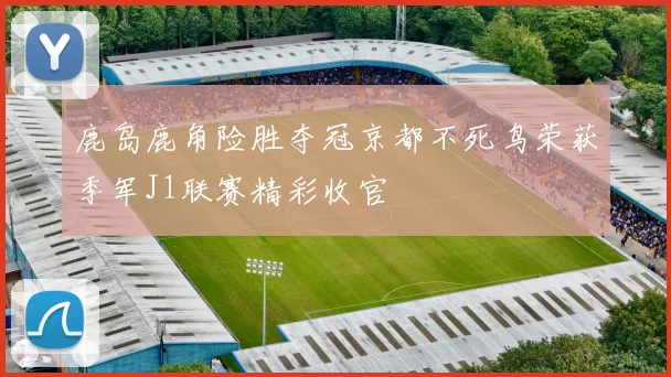 鹿岛鹿角险胜夺冠京都不死鸟荣获季军J1联赛精彩收官