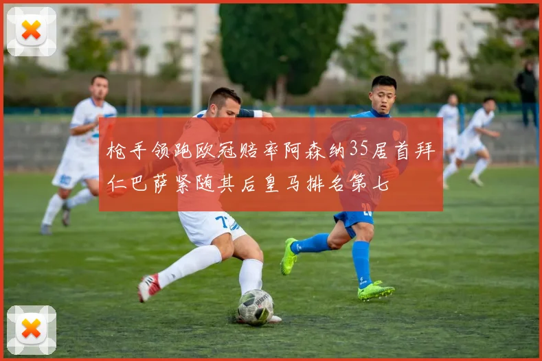 枪手领跑欧冠赔率阿森纳35居首拜仁巴萨紧随其后皇马排名第七