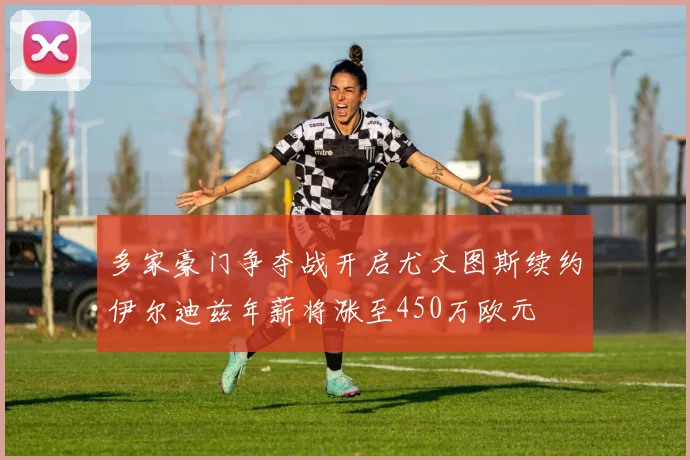 多家豪门争夺战开启尤文图斯续约伊尔迪兹年薪将涨至450万欧元
