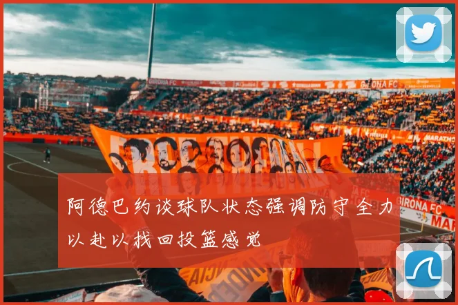 阿德巴约谈球队状态强调防守全力以赴以找回投篮感觉