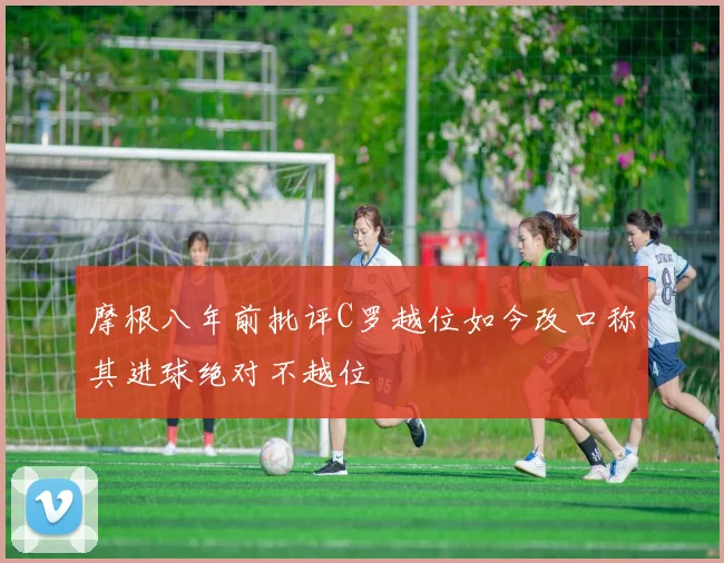 摩根八年前批评C罗越位如今改口称其进球绝对不越位