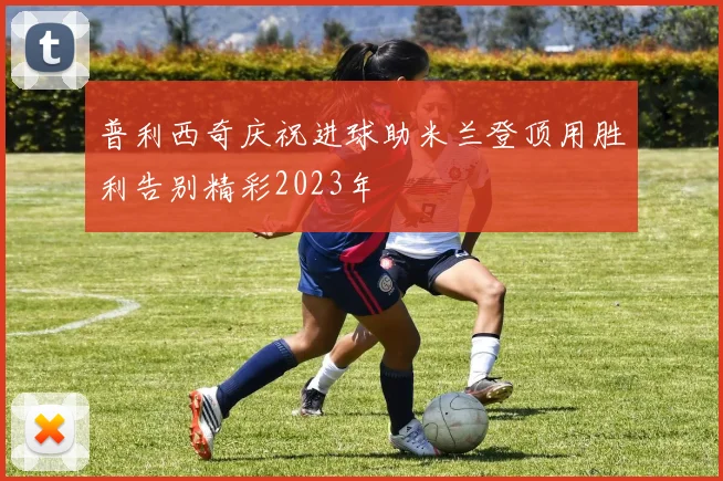 普利西奇庆祝进球助米兰登顶用胜利告别精彩2023年