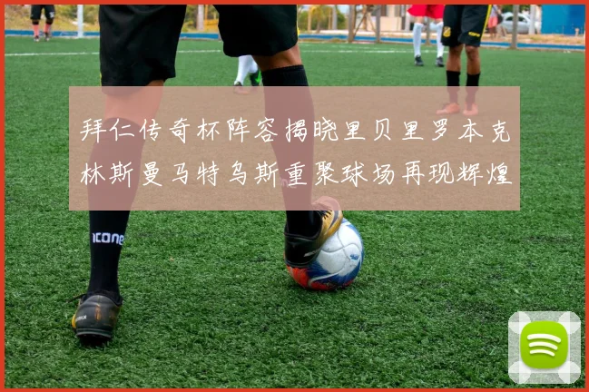 拜仁传奇杯阵容揭晓里贝里罗本克林斯曼马特乌斯重聚球场再现辉煌