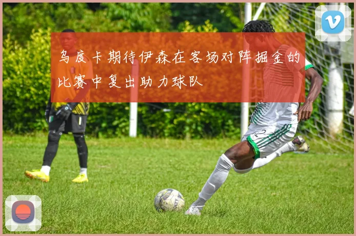 乌度卡期待伊森在客场对阵掘金的比赛中复出助力球队
