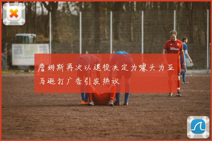 詹姆斯再次以退役决定为噱头为亚马逊打广告引发热议