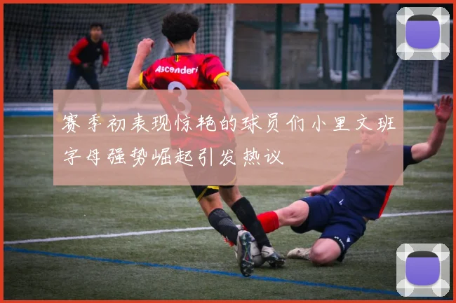 赛季初表现惊艳的球员们小里文班字母强势崛起引发热议
