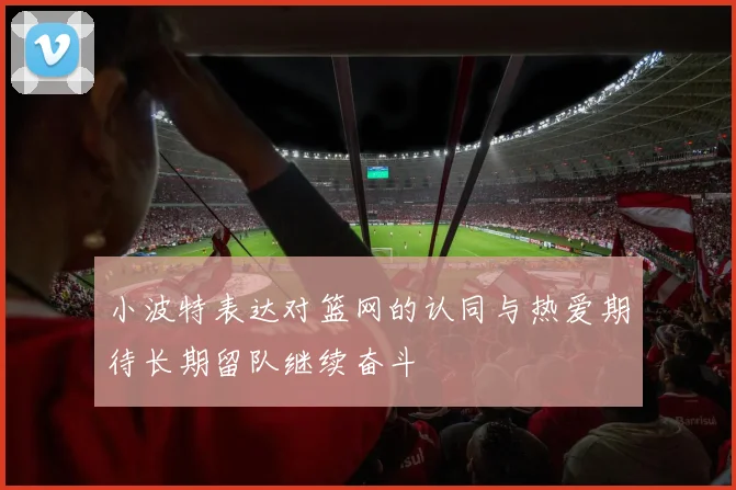 小波特表达对篮网的认同与热爱期待长期留队继续奋斗