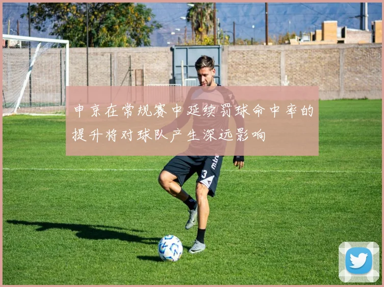 申京在常规赛中延续罚球命中率的提升将对球队产生深远影响
