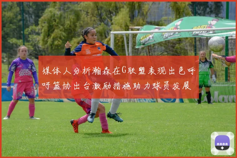 媒体人分析瀚森在G联盟表现出色呼吁篮协出台激励措施助力球员发展