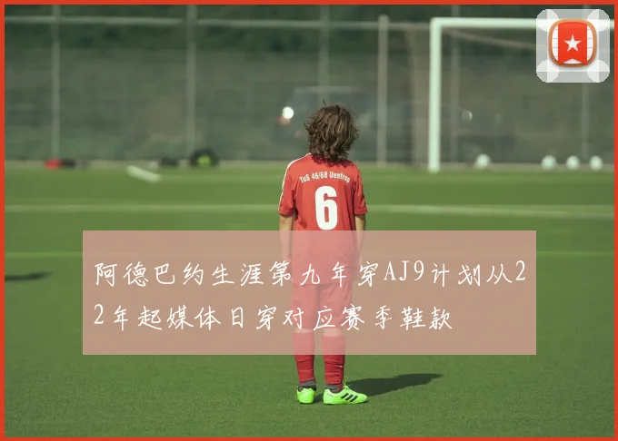 阿德巴约生涯第九年穿AJ9计划从22年起媒体日穿对应赛季鞋款