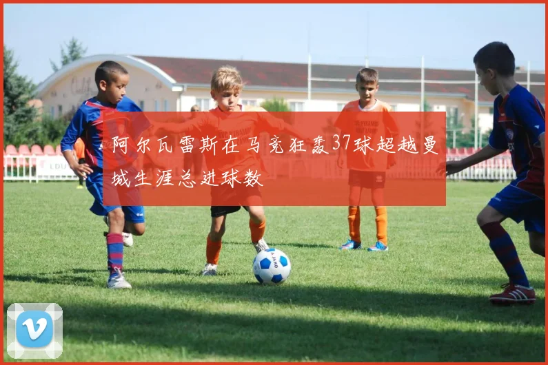 阿尔瓦雷斯在马竞狂轰37球超越曼城生涯总进球数