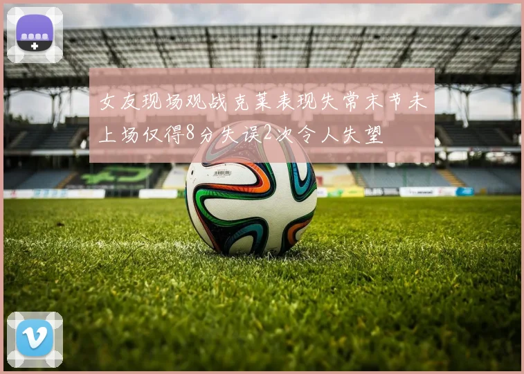 女友现场观战克莱表现失常末节未上场仅得8分失误2次令人失望