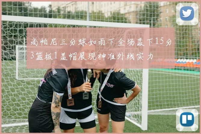 尚帕尼三分球如雨下全场轰下15分3篮板1盖帽展现神准外线实力
