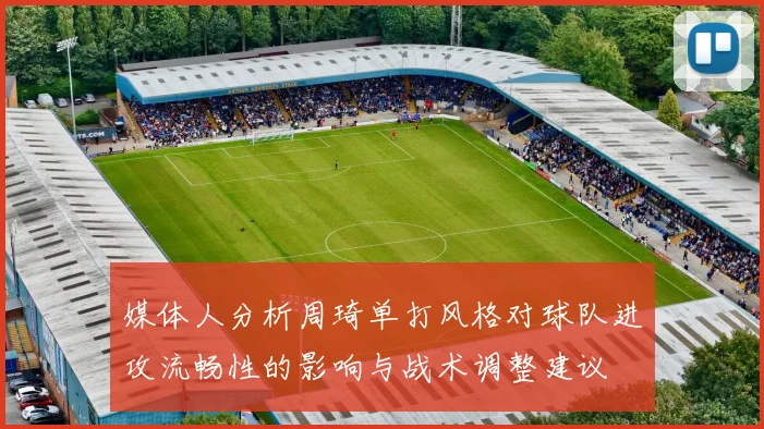 媒体人分析周琦单打风格对球队进攻流畅性的影响与战术调整建议