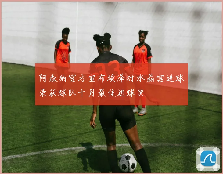 阿森纳官方宣布埃泽对水晶宫进球荣获球队十月最佳进球奖