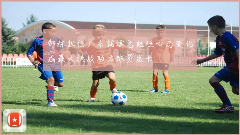 郜林担任广东铭途总经理心态变化成最大挑战助力球员成长
