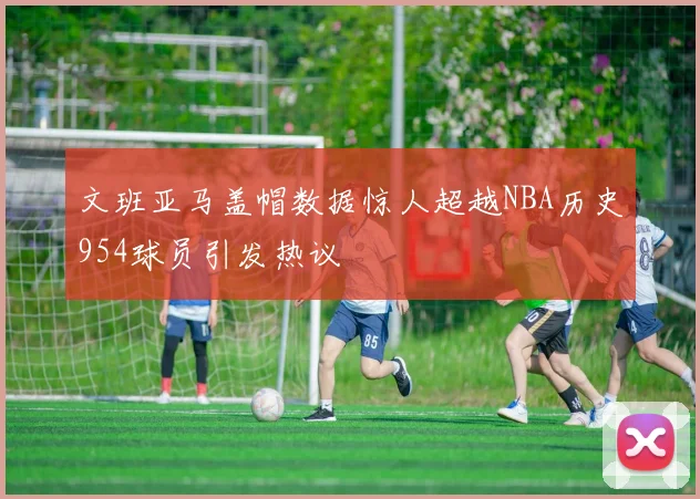 文班亚马盖帽数据惊人超越NBA历史954球员引发热议
