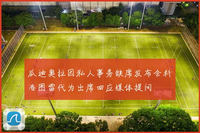 瓜迪奥拉因私人事务缺席发布会科洛图雷代为出席回应媒体提问