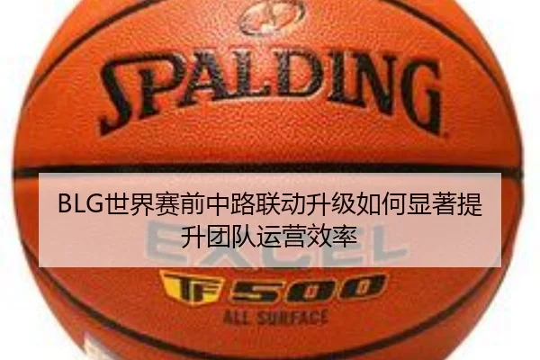 BLG世界赛前中路联动升级如何显著提升团队运营效率 - EMCSPORTS